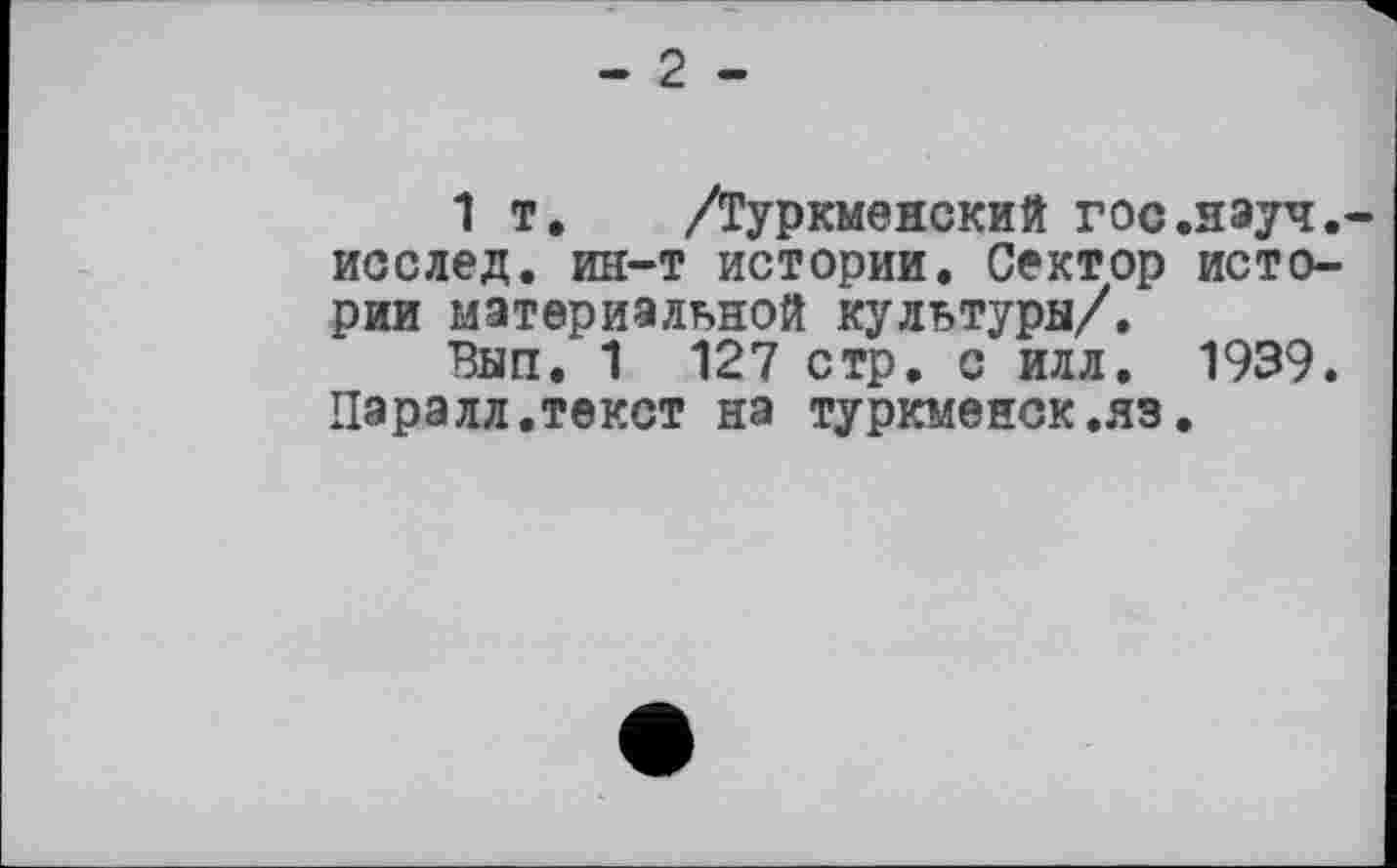 ﻿- 2 -
1 т. /Туркменский гос.науч.-исслед. ин-т истории. Сектор истории материальной культуры/.
Вып, 1 127 стр. с илл. 1939. Паралл.текст на туркменок,яз.